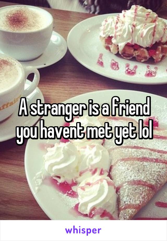 A stranger is a friend you havent met yet lol