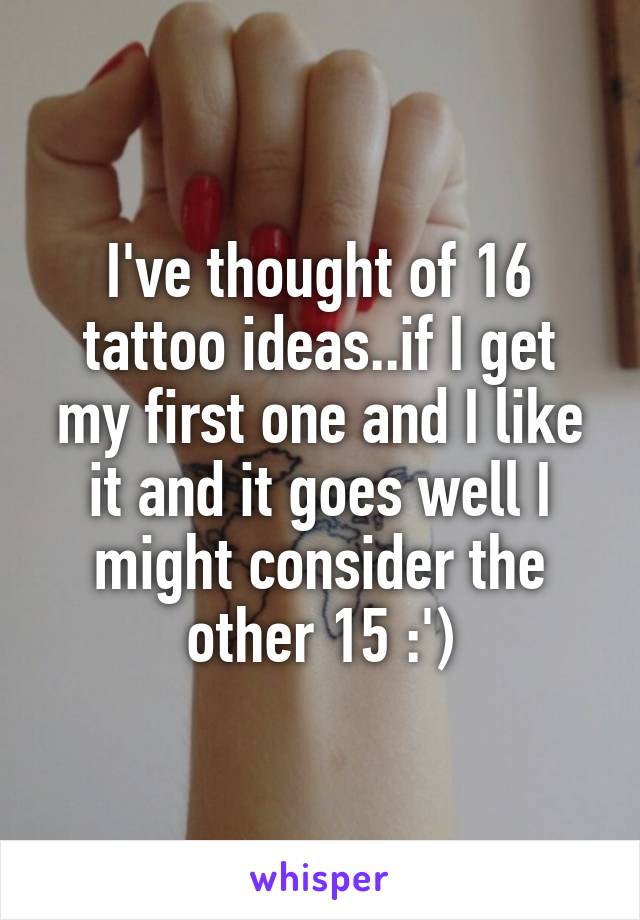 I've thought of 16 tattoo ideas..if I get my first one and I like it and it goes well I might consider the other 15 :')