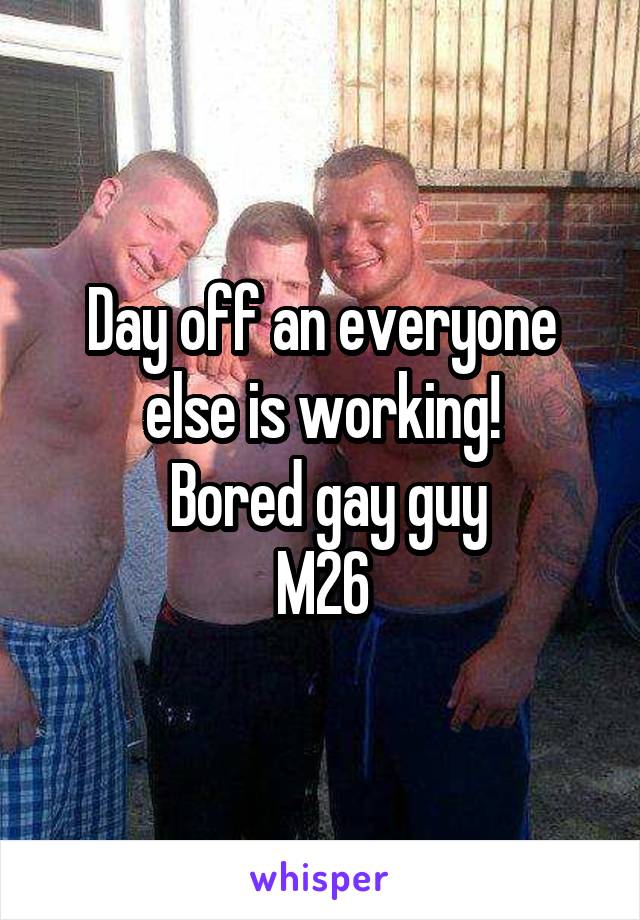 Day off an everyone else is working!
 Bored gay guy
M26