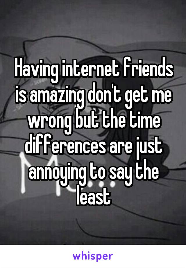 Having internet friends is amazing don't get me wrong but the time differences are just annoying to say the least