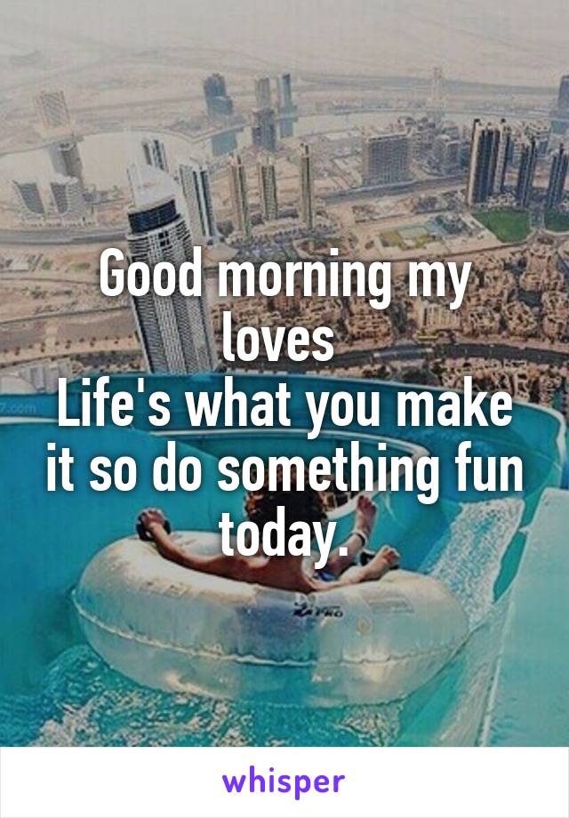 Good morning my loves 
Life's what you make it so do something fun today.