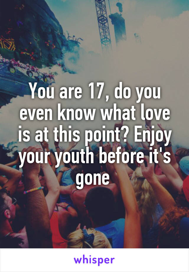 You are 17, do you even know what love is at this point? Enjoy your youth before it's gone 