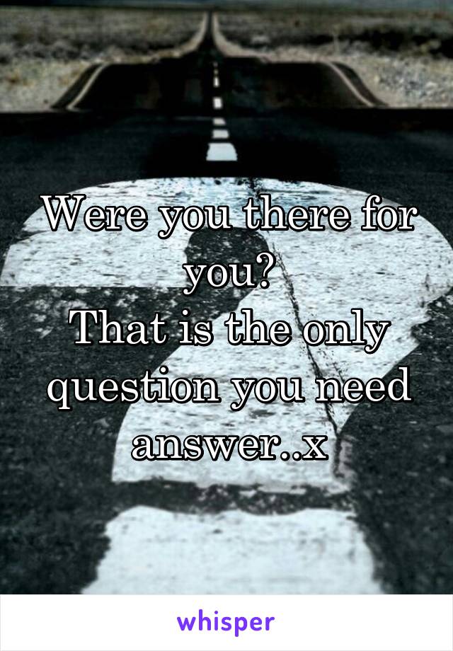 Were you there for you?
That is the only question you need answer..x