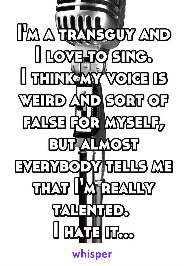 I'm a transguy and I love to sing.
I think my voice is weird and sort of false for myself, but almost everybody tells me that I'm really talented. 
I hate it...