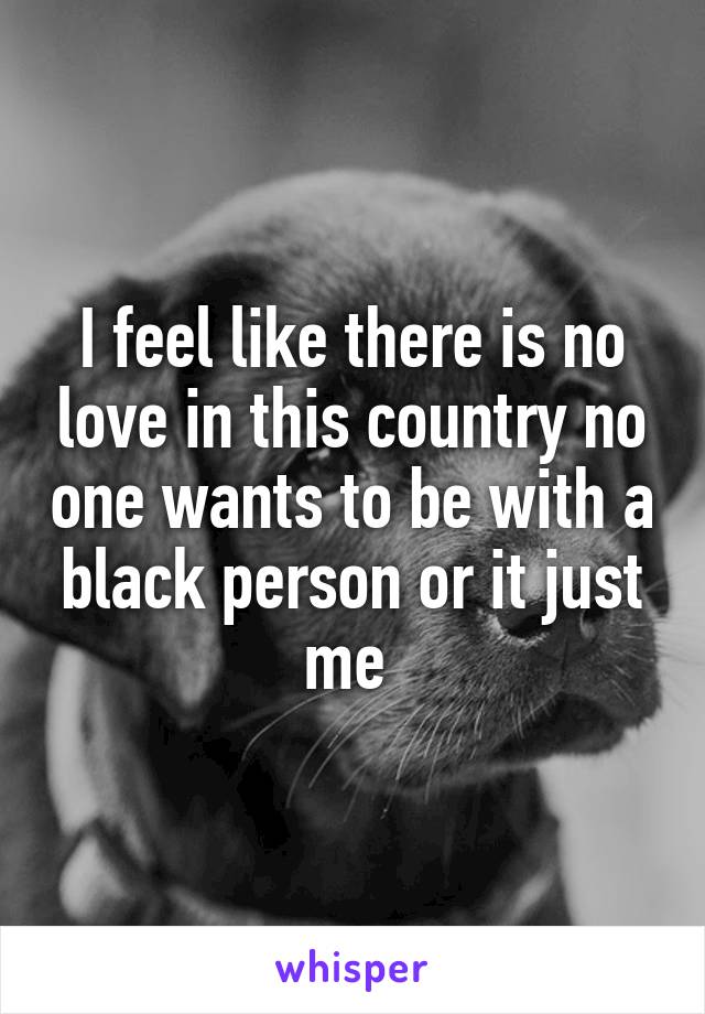 I feel like there is no love in this country no one wants to be with a black person or it just me 