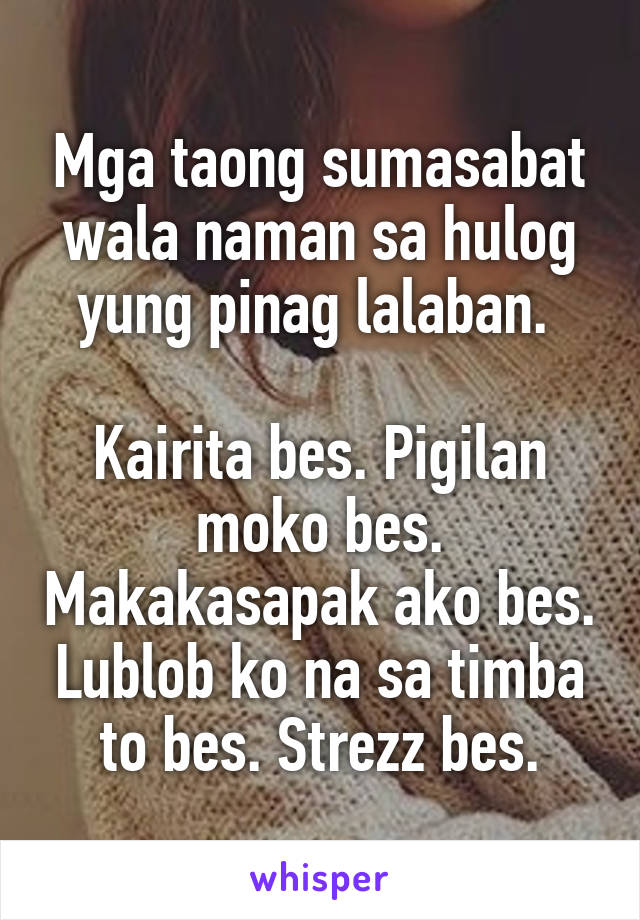 Mga taong sumasabat wala naman sa hulog yung pinag lalaban. 

Kairita bes. Pigilan moko bes. Makakasapak ako bes. Lublob ko na sa timba to bes. Strezz bes.