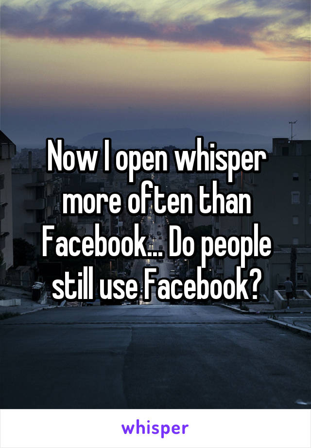 Now I open whisper more often than Facebook... Do people still use Facebook?