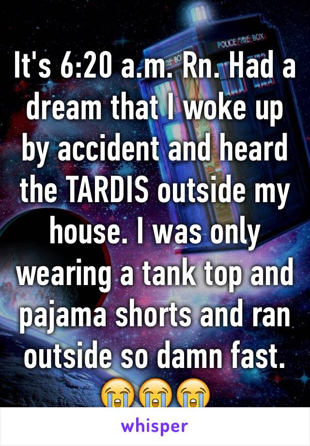 It's 6:20 a.m. Rn. Had a dream that I woke up by accident and heard the TARDIS outside my house. I was only wearing a tank top and pajama shorts and ran outside so damn fast. 😭😭😭