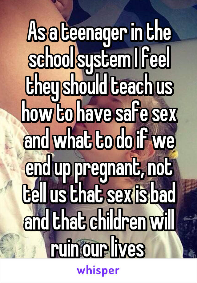 As a teenager in the school system I feel they should teach us how to have safe sex and what to do if we end up pregnant, not tell us that sex is bad and that children will ruin our lives 