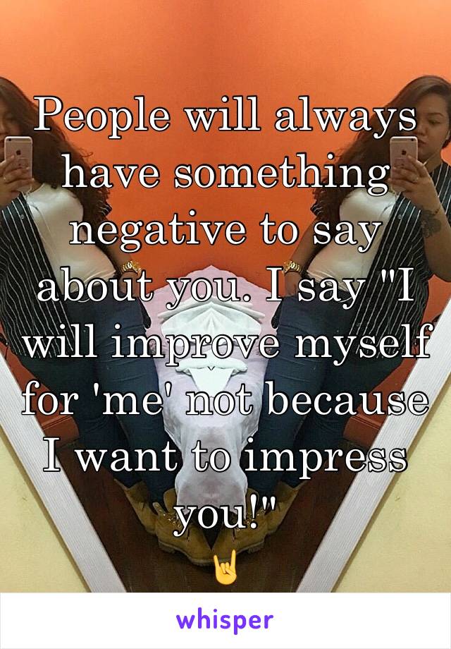 People will always have something negative to say about you. I say "I will improve myself for 'me' not because I want to impress you!"
🤘