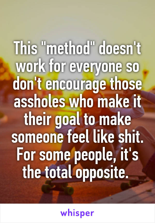 This "method" doesn't work for everyone so don't encourage those assholes who make it their goal to make someone feel like shit. For some people, it's the total opposite. 