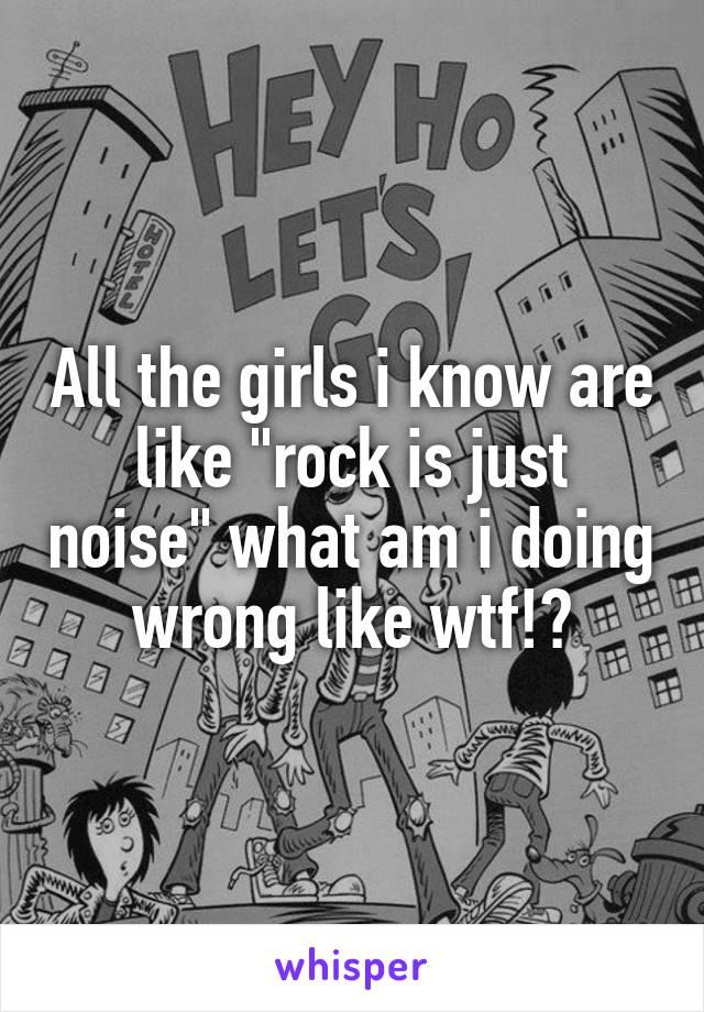 All the girls i know are like "rock is just noise" what am i doing wrong like wtf!?