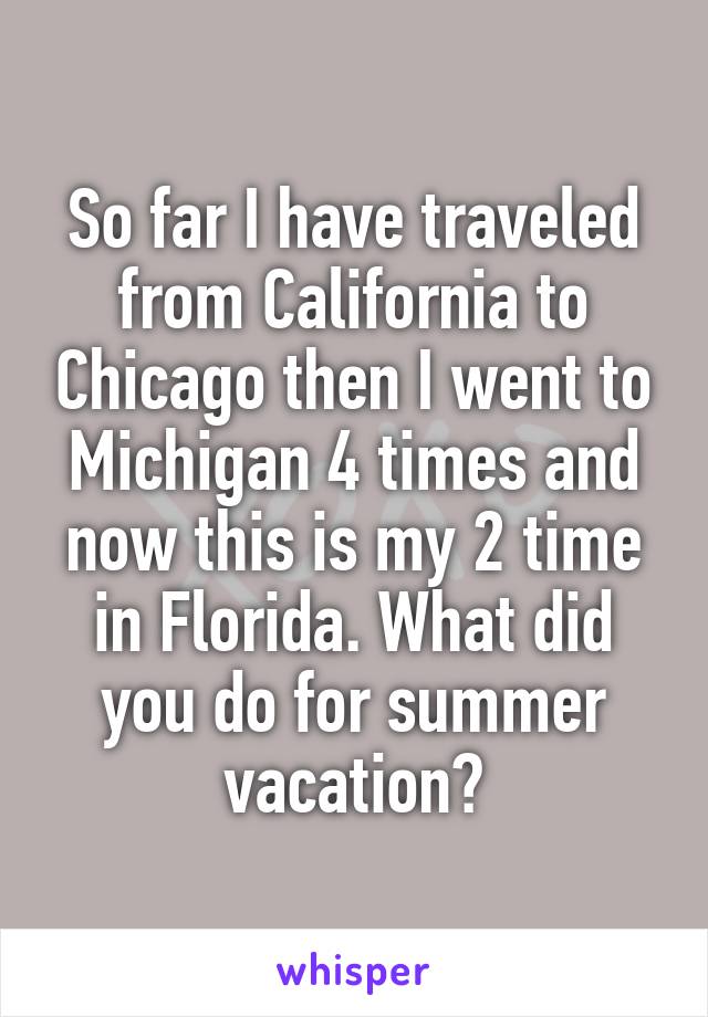 So far I have traveled from California to Chicago then I went to Michigan 4 times and now this is my 2 time in Florida. What did you do for summer vacation?