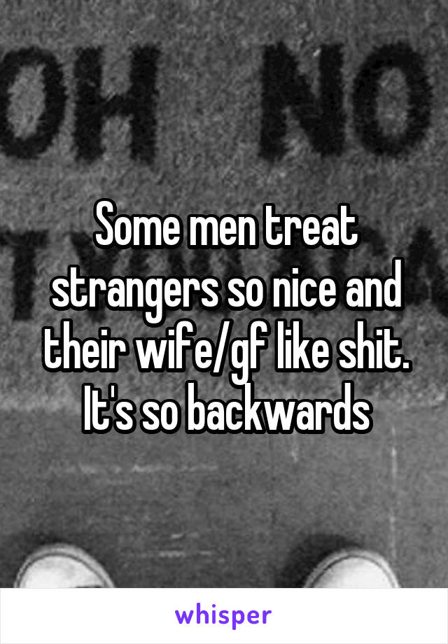 Some men treat strangers so nice and their wife/gf like shit. It's so backwards