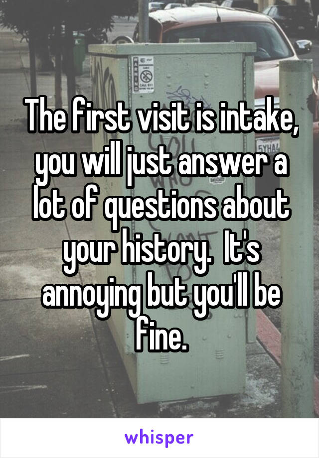 The first visit is intake, you will just answer a lot of questions about your history.  It's annoying but you'll be fine.