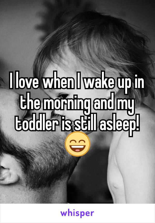 I love when I wake up in the morning and my toddler is still asleep!
😄