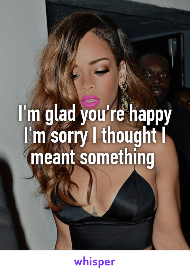 I'm glad you're happy I'm sorry I thought I meant something 