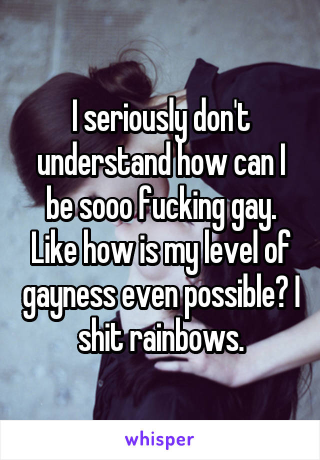 I seriously don't understand how can I be sooo fucking gay. Like how is my level of gayness even possible? I shit rainbows.