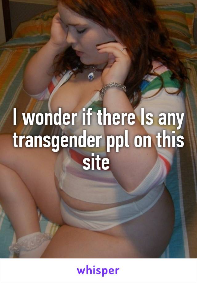 I wonder if there Is any transgender ppl on this site 