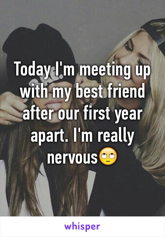 Today I'm meeting up with my best friend after our first year apart. I'm really nervous🙄