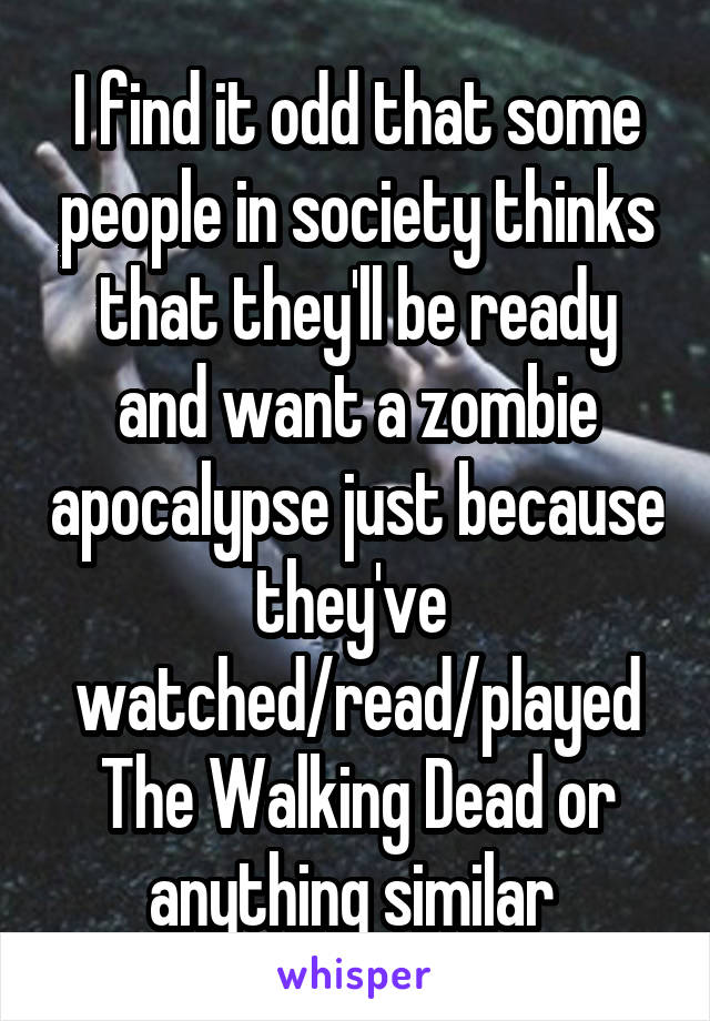 I find it odd that some people in society thinks that they'll be ready and want a zombie apocalypse just because they've  watched/read/played The Walking Dead or anything similar 