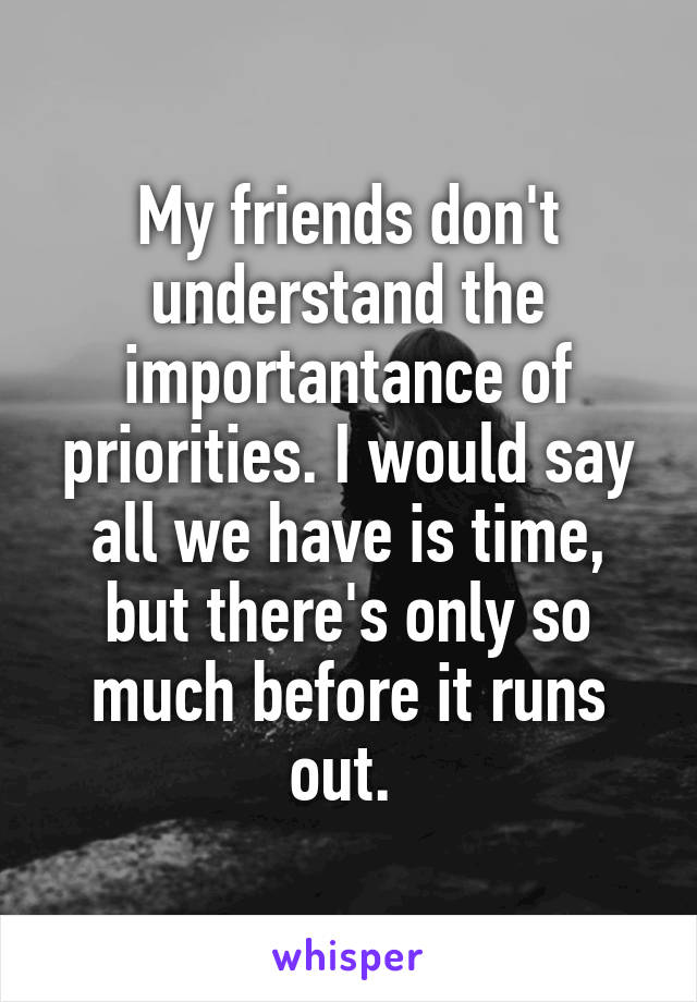 My friends don't understand the importantance of priorities. I would say all we have is time, but there's only so much before it runs out. 