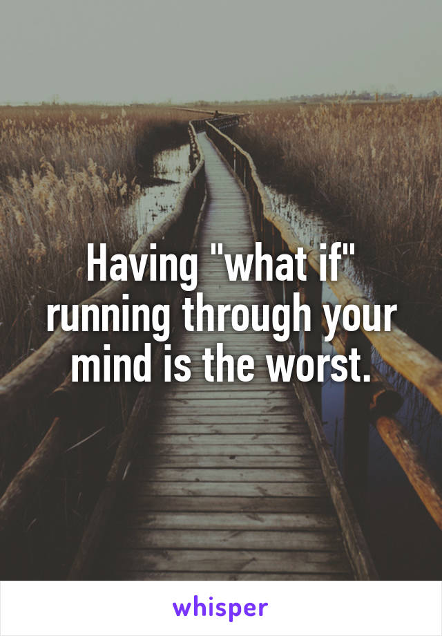 Having "what if" running through your mind is the worst.