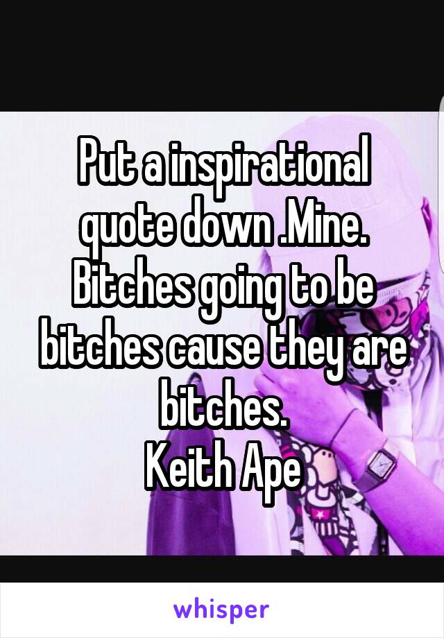 Put a inspirational quote down .Mine.
Bitches going to be bitches cause they are bitches.
Keith Ape