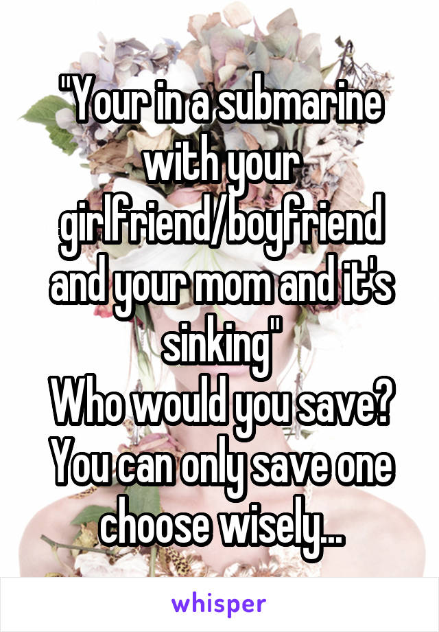 "Your in a submarine with your girlfriend/boyfriend and your mom and it's sinking"
Who would you save?
You can only save one
choose wisely...