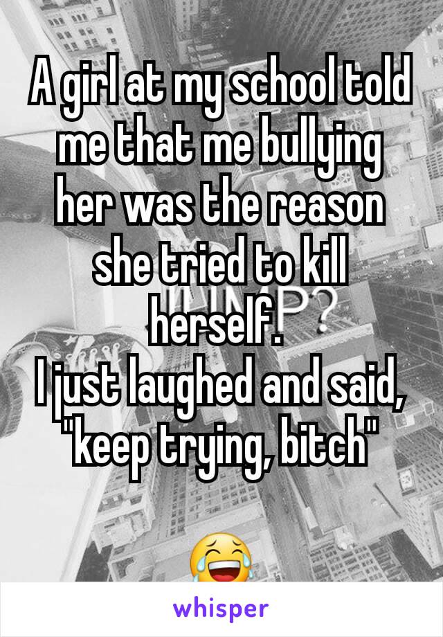 A girl at my school told me that me bullying her was the reason she tried to kill herself. 
I just laughed and said, "keep trying, bitch"

😂