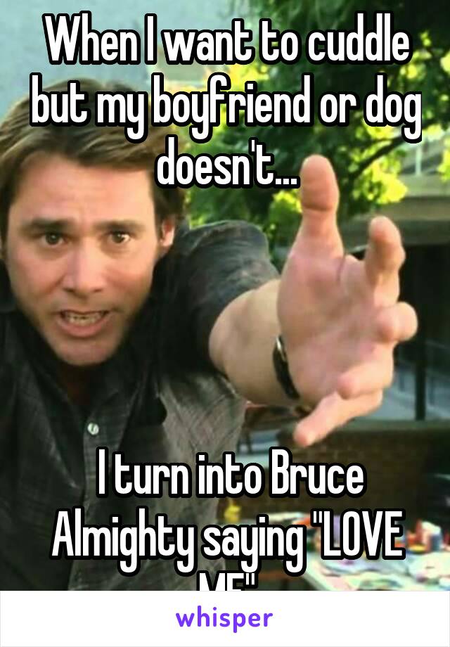 When I want to cuddle but my boyfriend or dog doesn't...




 I turn into Bruce Almighty saying "LOVE ME"