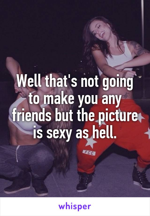 Well that's not going to make you any friends but the picture is sexy as hell.