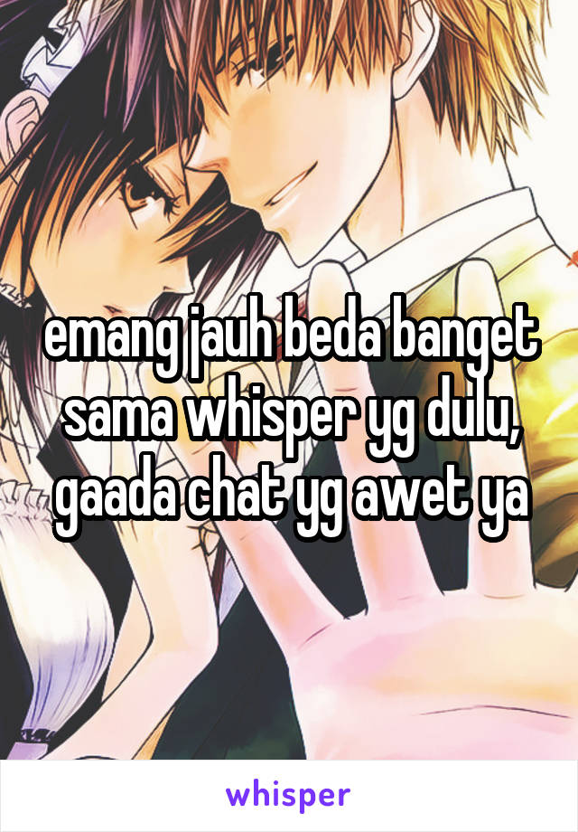 emang jauh beda banget sama whisper yg dulu, gaada chat yg awet ya