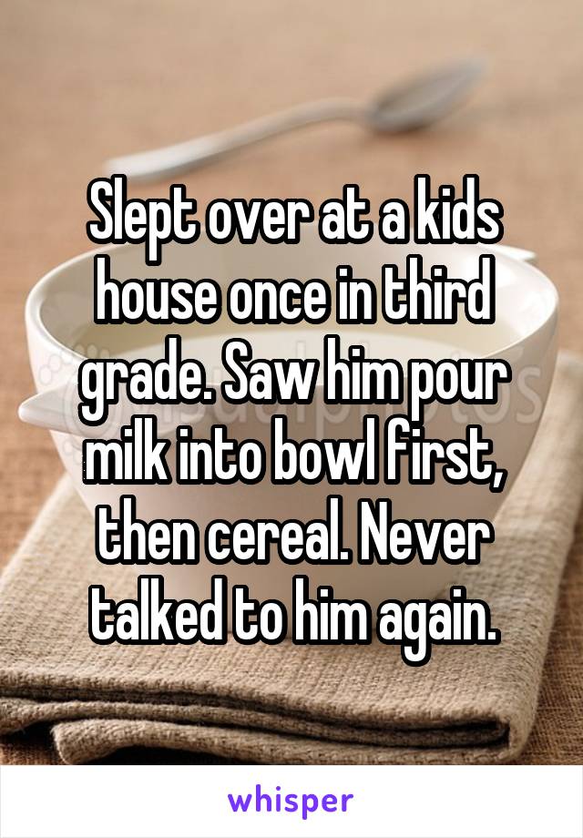 Slept over at a kids house once in third grade. Saw him pour milk into bowl first, then cereal. Never talked to him again.