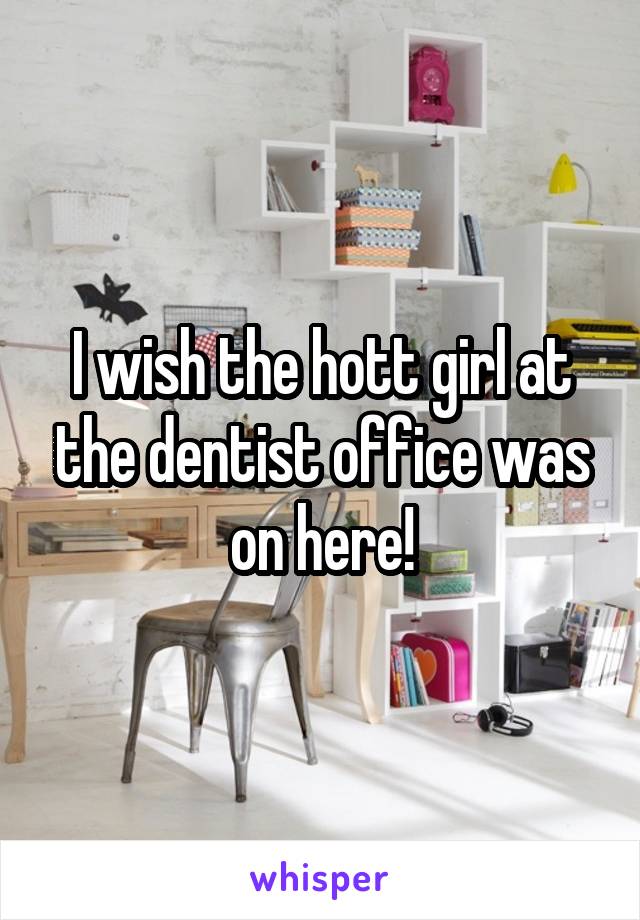 I wish the hott girl at the dentist office was on here!