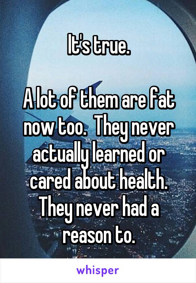 It's true.

A lot of them are fat now too.  They never actually learned or cared about health. They never had a reason to.