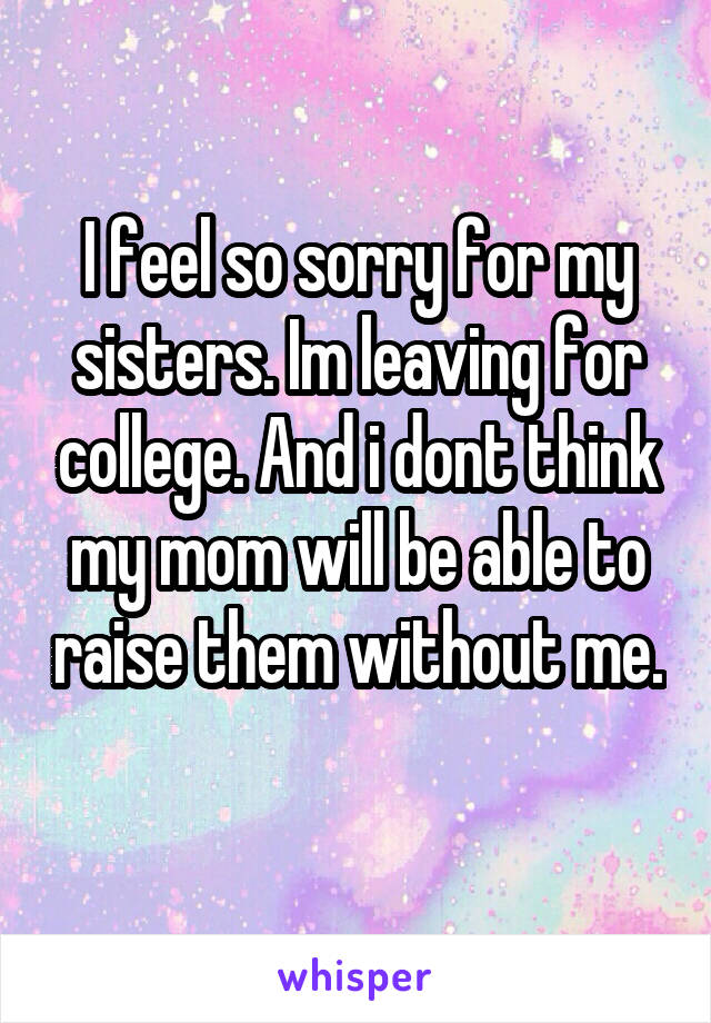 I feel so sorry for my sisters. Im leaving for college. And i dont think my mom will be able to raise them without me. 