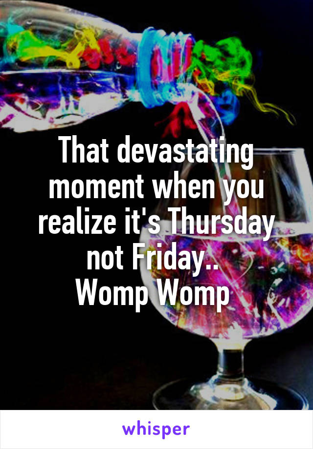 That devastating moment when you realize it's Thursday not Friday.. 
Womp Womp 