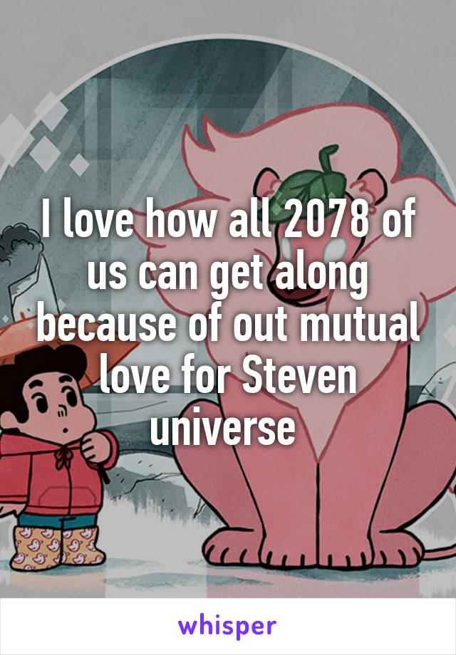 I love how all 2078 of us can get along because of out mutual love for Steven universe 