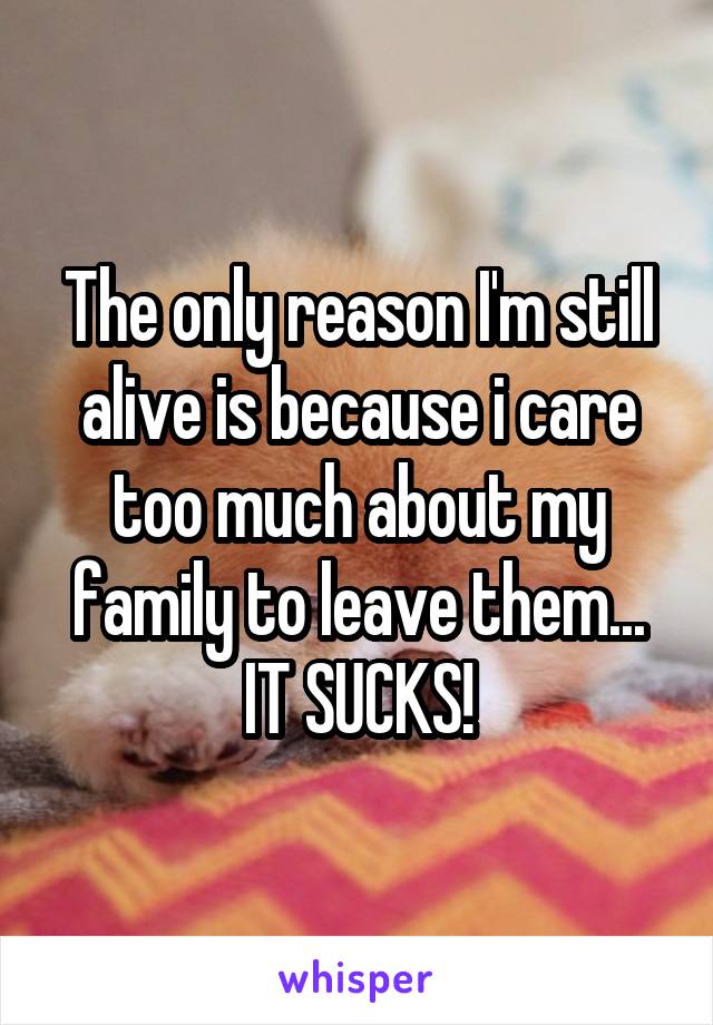 The only reason I'm still alive is because i care too much about my family to leave them... IT SUCKS!