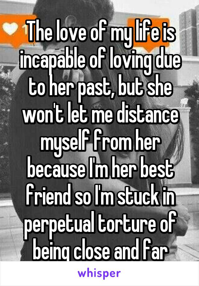 The love of my life is incapable of loving due to her past, but she won't let me distance myself from her because I'm her best friend so I'm stuck in perpetual torture of being close and far