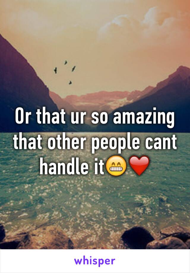 Or that ur so amazing that other people cant handle it😁❤️