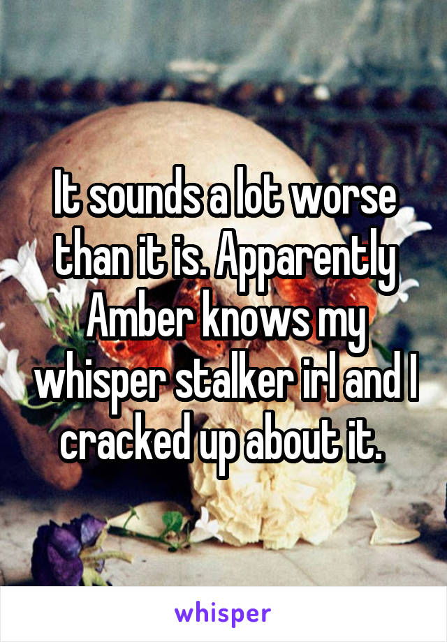 It sounds a lot worse than it is. Apparently Amber knows my whisper stalker irl and I cracked up about it. 