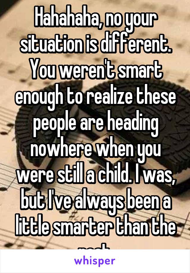 Hahahaha, no your situation is different. You weren't smart enough to realize these people are heading nowhere when you were still a child. I was, but I've always been a little smarter than the rest.