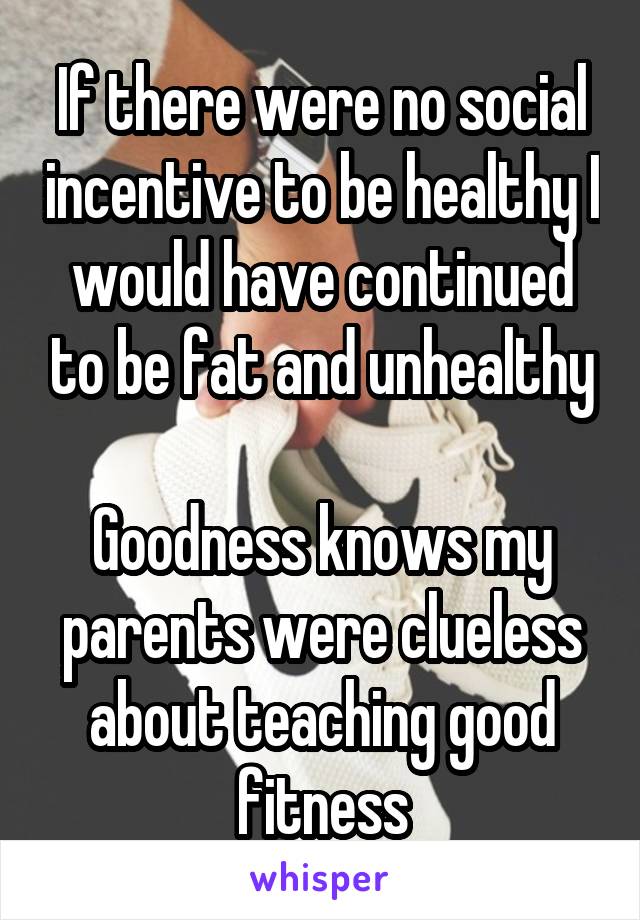 If there were no social incentive to be healthy I would have continued to be fat and unhealthy

Goodness knows my parents were clueless about teaching good fitness
