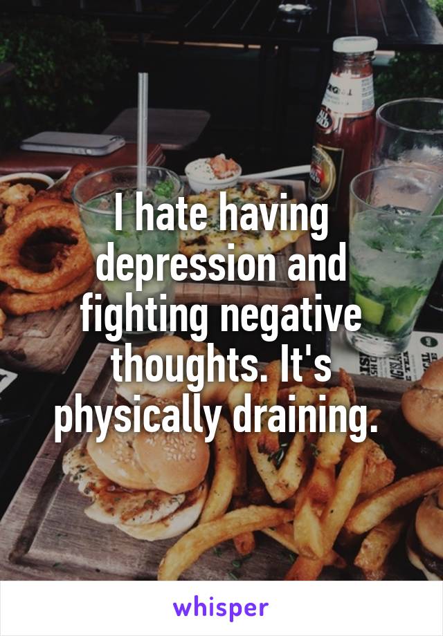 I hate having depression and fighting negative thoughts. It's physically draining. 