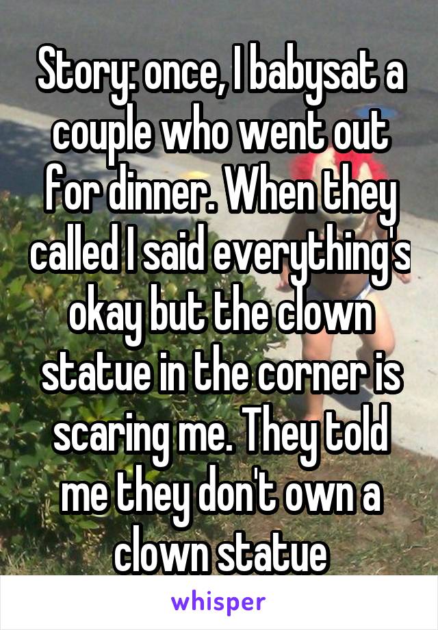 Story: once, I babysat a couple who went out for dinner. When they called I said everything's okay but the clown statue in the corner is scaring me. They told me they don't own a clown statue