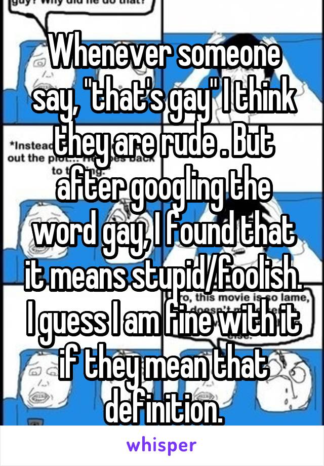 Whenever someone say, "that's gay" I think they are rude . But after googling the word gay, I found that it means stupid/foolish. I guess I am fine with it if they mean that definition.