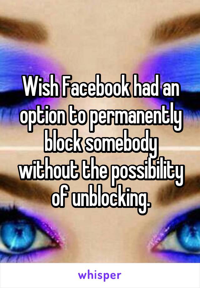 Wish Facebook had an option to permanently block somebody without the possibility of unblocking.