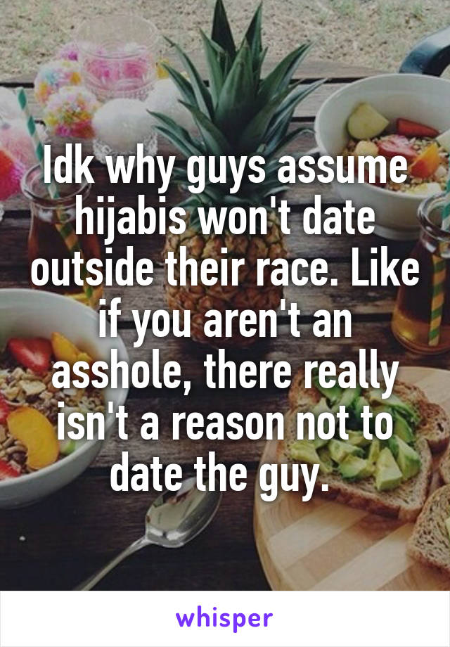 Idk why guys assume hijabis won't date outside their race. Like if you aren't an asshole, there really isn't a reason not to date the guy. 